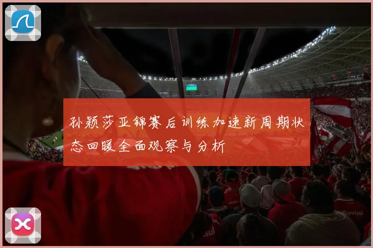 孙颖莎亚锦赛后训练加速新周期状态回暖全面观察与分析