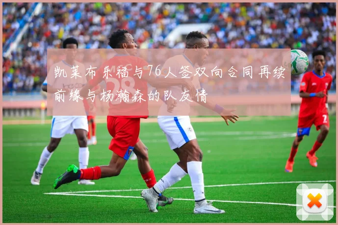 凯莱布乐福与76人签双向合同再续前缘与杨瀚森的队友情