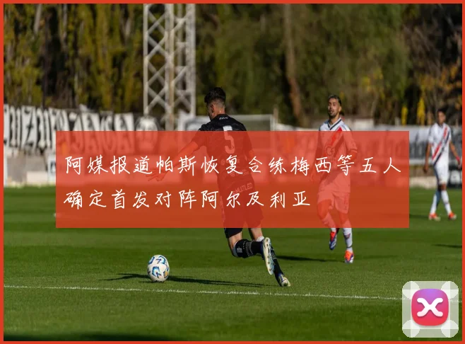 阿媒报道帕斯恢复合练梅西等五人确定首发对阵阿尔及利亚