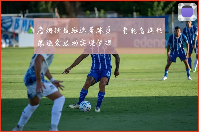 詹姆斯鼓励选秀球员：首轮落选也能逆袭成功实现梦想