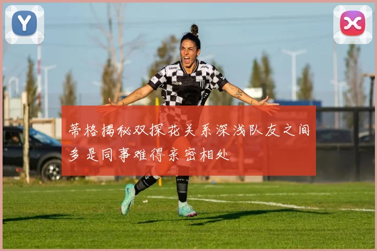 蒂格揭秘双探花关系深浅队友之间多是同事难得亲密相处