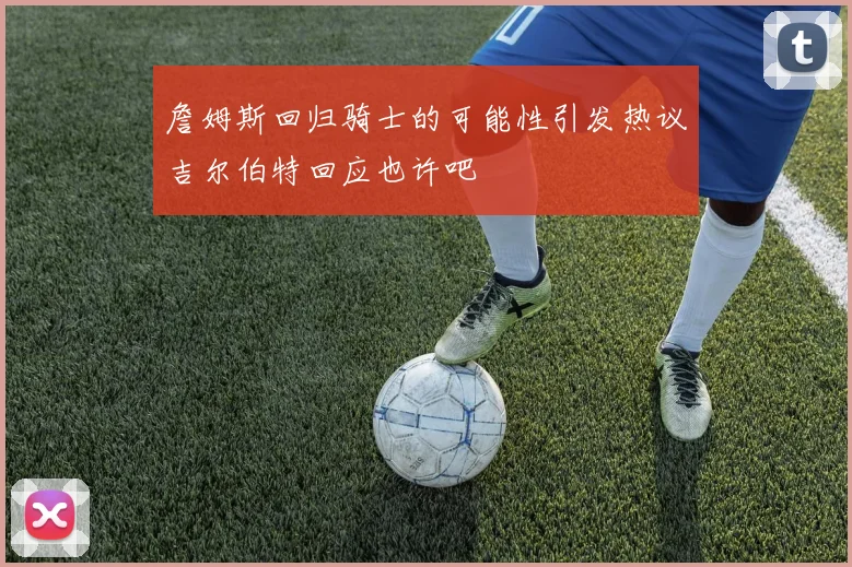 詹姆斯回归骑士的可能性引发热议吉尔伯特回应也许吧