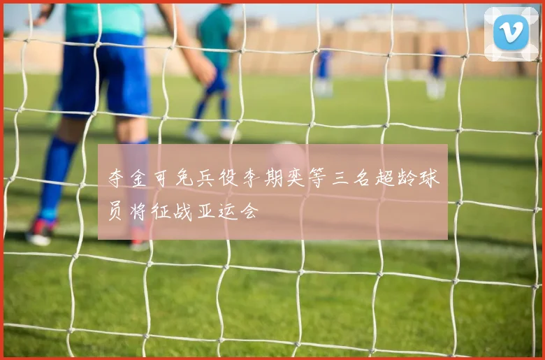夺金可免兵役李期奕等三名超龄球员将征战亚运会