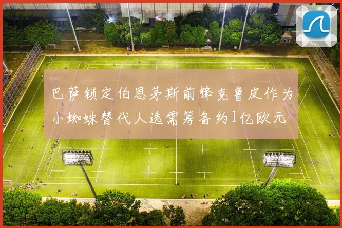 巴萨锁定伯恩茅斯前锋克鲁皮作为小蜘蛛替代人选需筹备约1亿欧元
