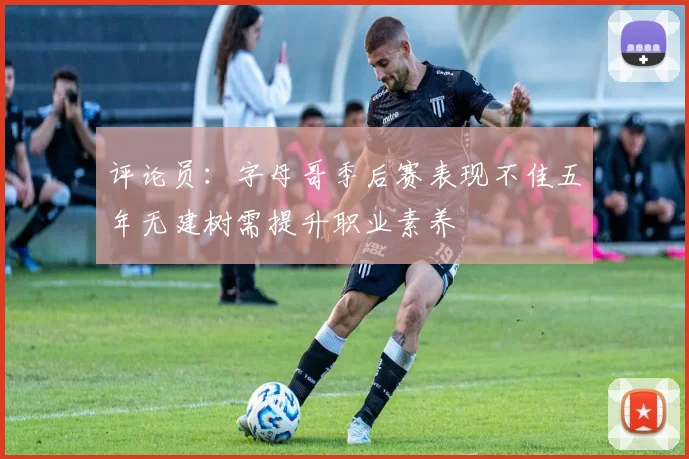评论员：字母哥季后赛表现不佳五年无建树需提升职业素养