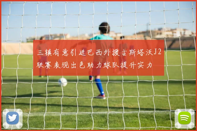 三镇有意引进巴西外援古斯塔沃J2联赛表现出色助力球队提升实力